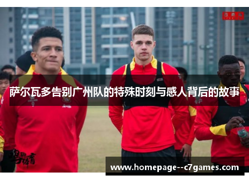 萨尔瓦多告别广州队的特殊时刻与感人背后的故事