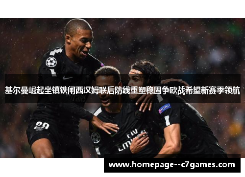 基尔曼崛起坐镇铁闸西汉姆联后防线重塑稳固争欧战希望新赛季领航